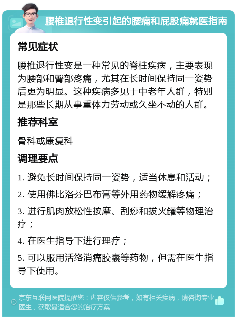 腰椎退行性变引起的腰痛和屁股痛就医指南 常见症状 腰椎退行性变是一种常见的脊柱疾病，主要表现为腰部和臀部疼痛，尤其在长时间保持同一姿势后更为明显。这种疾病多见于中老年人群，特别是那些长期从事重体力劳动或久坐不动的人群。 推荐科室 骨科或康复科 调理要点 1. 避免长时间保持同一姿势，适当休息和活动； 2. 使用佛比洛芬巴布膏等外用药物缓解疼痛； 3. 进行肌肉放松性按摩、刮痧和拔火罐等物理治疗； 4. 在医生指导下进行理疗； 5. 可以服用活络消痛胶囊等药物，但需在医生指导下使用。