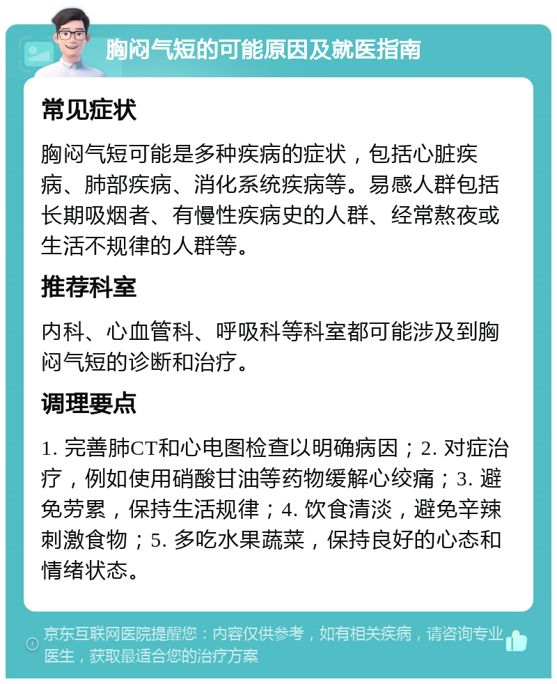 胸闷气短的可能原因及就医指南 常见症状 胸闷气短可能是多种疾病的症状，包括心脏疾病、肺部疾病、消化系统疾病等。易感人群包括长期吸烟者、有慢性疾病史的人群、经常熬夜或生活不规律的人群等。 推荐科室 内科、心血管科、呼吸科等科室都可能涉及到胸闷气短的诊断和治疗。 调理要点 1. 完善肺CT和心电图检查以明确病因；2. 对症治疗，例如使用硝酸甘油等药物缓解心绞痛；3. 避免劳累，保持生活规律；4. 饮食清淡，避免辛辣刺激食物；5. 多吃水果蔬菜，保持良好的心态和情绪状态。