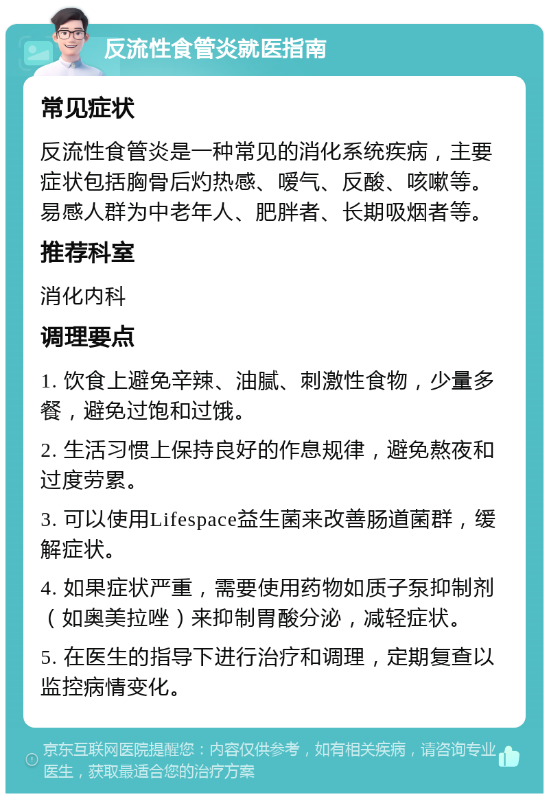 反流性食管炎就医指南 常见症状 反流性食管炎是一种常见的消化系统疾病，主要症状包括胸骨后灼热感、嗳气、反酸、咳嗽等。易感人群为中老年人、肥胖者、长期吸烟者等。 推荐科室 消化内科 调理要点 1. 饮食上避免辛辣、油腻、刺激性食物，少量多餐，避免过饱和过饿。 2. 生活习惯上保持良好的作息规律，避免熬夜和过度劳累。 3. 可以使用Lifespace益生菌来改善肠道菌群，缓解症状。 4. 如果症状严重，需要使用药物如质子泵抑制剂（如奥美拉唑）来抑制胃酸分泌，减轻症状。 5. 在医生的指导下进行治疗和调理，定期复查以监控病情变化。