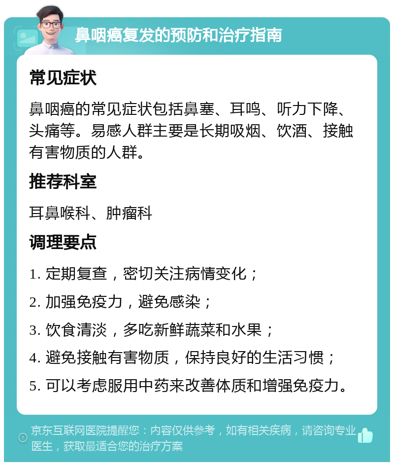 鼻咽癌复发的预防和治疗指南 常见症状 鼻咽癌的常见症状包括鼻塞、耳鸣、听力下降、头痛等。易感人群主要是长期吸烟、饮酒、接触有害物质的人群。 推荐科室 耳鼻喉科、肿瘤科 调理要点 1. 定期复查，密切关注病情变化； 2. 加强免疫力，避免感染； 3. 饮食清淡，多吃新鲜蔬菜和水果； 4. 避免接触有害物质，保持良好的生活习惯； 5. 可以考虑服用中药来改善体质和增强免疫力。