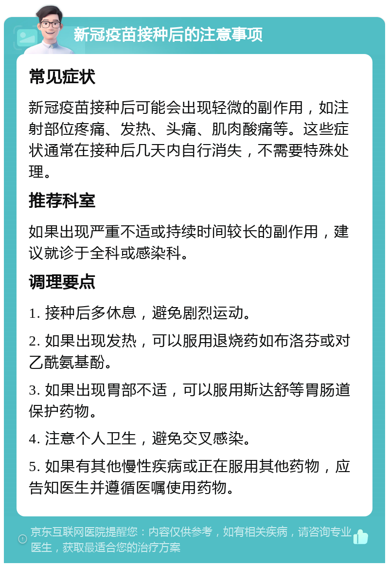 新冠疫苗接种后的注意事项 常见症状 新冠疫苗接种后可能会出现轻微的副作用，如注射部位疼痛、发热、头痛、肌肉酸痛等。这些症状通常在接种后几天内自行消失，不需要特殊处理。 推荐科室 如果出现严重不适或持续时间较长的副作用，建议就诊于全科或感染科。 调理要点 1. 接种后多休息，避免剧烈运动。 2. 如果出现发热，可以服用退烧药如布洛芬或对乙酰氨基酚。 3. 如果出现胃部不适，可以服用斯达舒等胃肠道保护药物。 4. 注意个人卫生，避免交叉感染。 5. 如果有其他慢性疾病或正在服用其他药物，应告知医生并遵循医嘱使用药物。