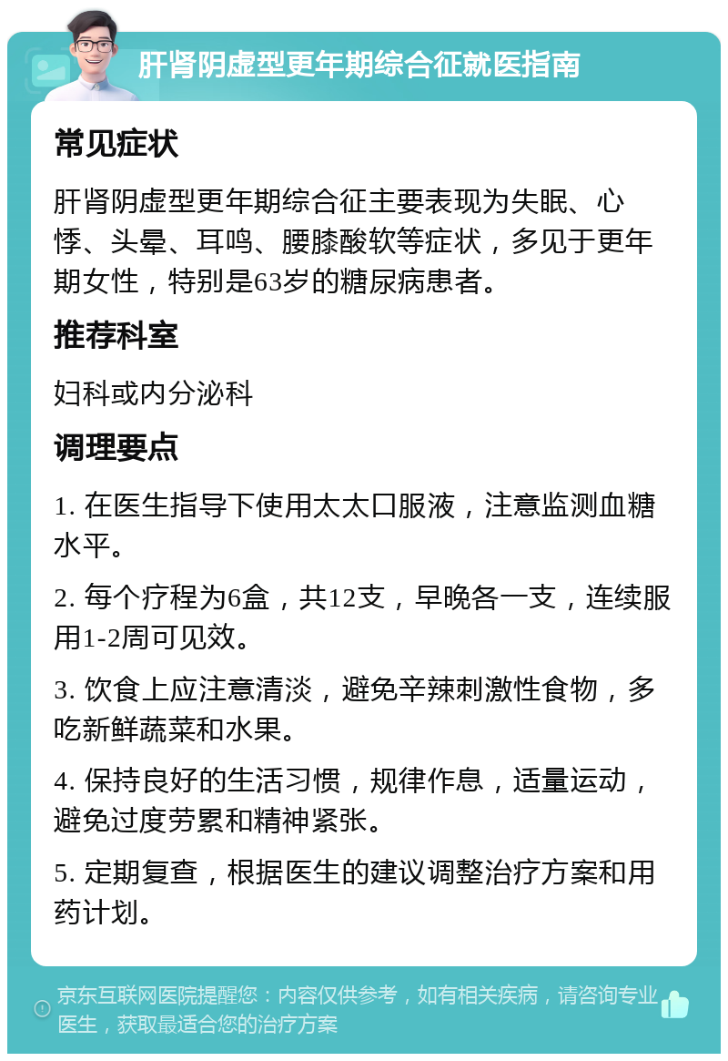 肝肾阴虚型更年期综合征就医指南 常见症状 肝肾阴虚型更年期综合征主要表现为失眠、心悸、头晕、耳鸣、腰膝酸软等症状，多见于更年期女性，特别是63岁的糖尿病患者。 推荐科室 妇科或内分泌科 调理要点 1. 在医生指导下使用太太口服液，注意监测血糖水平。 2. 每个疗程为6盒，共12支，早晚各一支，连续服用1-2周可见效。 3. 饮食上应注意清淡，避免辛辣刺激性食物，多吃新鲜蔬菜和水果。 4. 保持良好的生活习惯，规律作息，适量运动，避免过度劳累和精神紧张。 5. 定期复查，根据医生的建议调整治疗方案和用药计划。