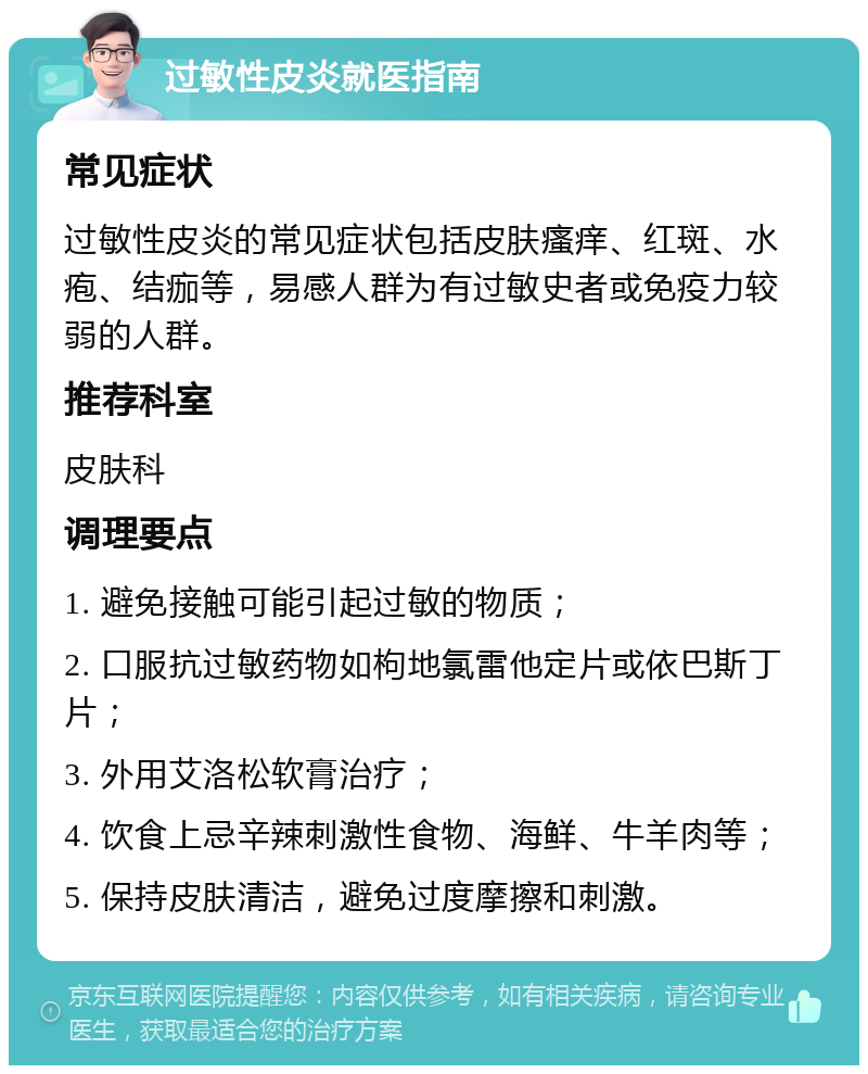 过敏性皮炎就医指南 常见症状 过敏性皮炎的常见症状包括皮肤瘙痒、红斑、水疱、结痂等，易感人群为有过敏史者或免疫力较弱的人群。 推荐科室 皮肤科 调理要点 1. 避免接触可能引起过敏的物质； 2. 口服抗过敏药物如枸地氯雷他定片或依巴斯丁片； 3. 外用艾洛松软膏治疗； 4. 饮食上忌辛辣刺激性食物、海鲜、牛羊肉等； 5. 保持皮肤清洁，避免过度摩擦和刺激。