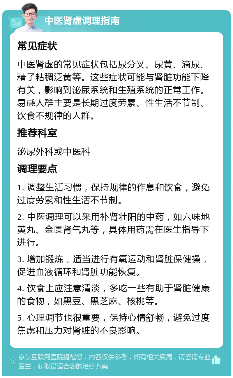 中医肾虚调理指南 常见症状 中医肾虚的常见症状包括尿分叉、尿黄、滴尿、精子粘稠泛黄等。这些症状可能与肾脏功能下降有关，影响到泌尿系统和生殖系统的正常工作。易感人群主要是长期过度劳累、性生活不节制、饮食不规律的人群。 推荐科室 泌尿外科或中医科 调理要点 1. 调整生活习惯，保持规律的作息和饮食，避免过度劳累和性生活不节制。 2. 中医调理可以采用补肾壮阳的中药，如六味地黄丸、金匮肾气丸等，具体用药需在医生指导下进行。 3. 增加锻炼，适当进行有氧运动和肾脏保健操，促进血液循环和肾脏功能恢复。 4. 饮食上应注意清淡，多吃一些有助于肾脏健康的食物，如黑豆、黑芝麻、核桃等。 5. 心理调节也很重要，保持心情舒畅，避免过度焦虑和压力对肾脏的不良影响。