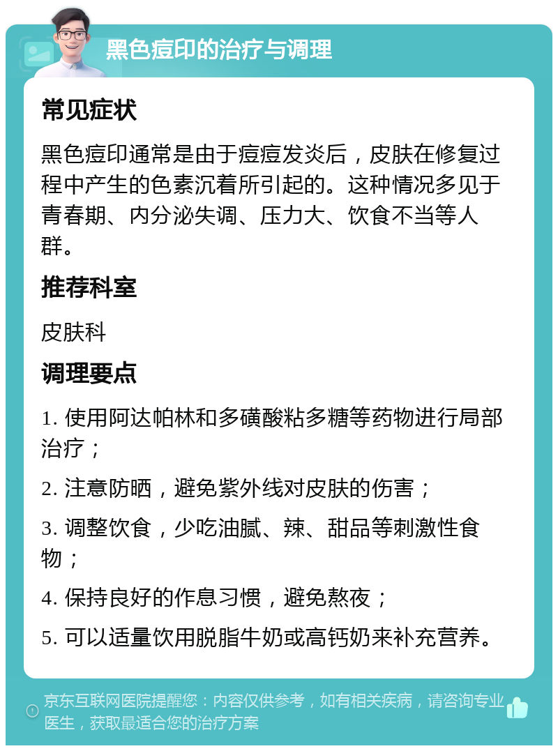 黑色痘印的治疗与调理 常见症状 黑色痘印通常是由于痘痘发炎后，皮肤在修复过程中产生的色素沉着所引起的。这种情况多见于青春期、内分泌失调、压力大、饮食不当等人群。 推荐科室 皮肤科 调理要点 1. 使用阿达帕林和多磺酸粘多糖等药物进行局部治疗； 2. 注意防晒，避免紫外线对皮肤的伤害； 3. 调整饮食，少吃油腻、辣、甜品等刺激性食物； 4. 保持良好的作息习惯，避免熬夜； 5. 可以适量饮用脱脂牛奶或高钙奶来补充营养。