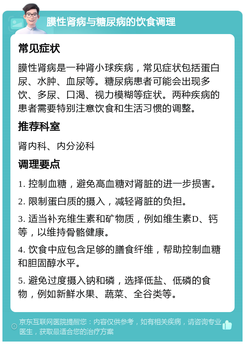 膜性肾病与糖尿病的饮食调理 常见症状 膜性肾病是一种肾小球疾病，常见症状包括蛋白尿、水肿、血尿等。糖尿病患者可能会出现多饮、多尿、口渴、视力模糊等症状。两种疾病的患者需要特别注意饮食和生活习惯的调整。 推荐科室 肾内科、内分泌科 调理要点 1. 控制血糖，避免高血糖对肾脏的进一步损害。 2. 限制蛋白质的摄入，减轻肾脏的负担。 3. 适当补充维生素和矿物质，例如维生素D、钙等，以维持骨骼健康。 4. 饮食中应包含足够的膳食纤维，帮助控制血糖和胆固醇水平。 5. 避免过度摄入钠和磷，选择低盐、低磷的食物，例如新鲜水果、蔬菜、全谷类等。