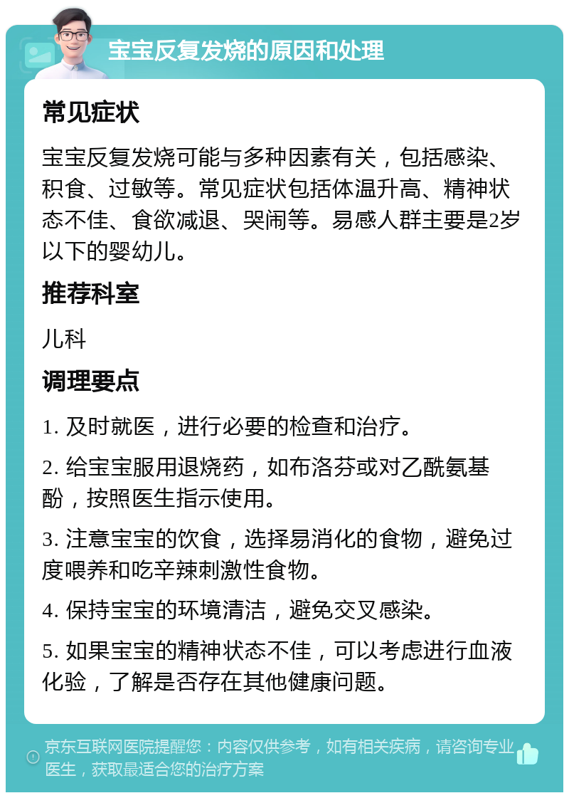 宝宝反复发烧的原因和处理 常见症状 宝宝反复发烧可能与多种因素有关，包括感染、积食、过敏等。常见症状包括体温升高、精神状态不佳、食欲减退、哭闹等。易感人群主要是2岁以下的婴幼儿。 推荐科室 儿科 调理要点 1. 及时就医，进行必要的检查和治疗。 2. 给宝宝服用退烧药，如布洛芬或对乙酰氨基酚，按照医生指示使用。 3. 注意宝宝的饮食，选择易消化的食物，避免过度喂养和吃辛辣刺激性食物。 4. 保持宝宝的环境清洁，避免交叉感染。 5. 如果宝宝的精神状态不佳，可以考虑进行血液化验，了解是否存在其他健康问题。