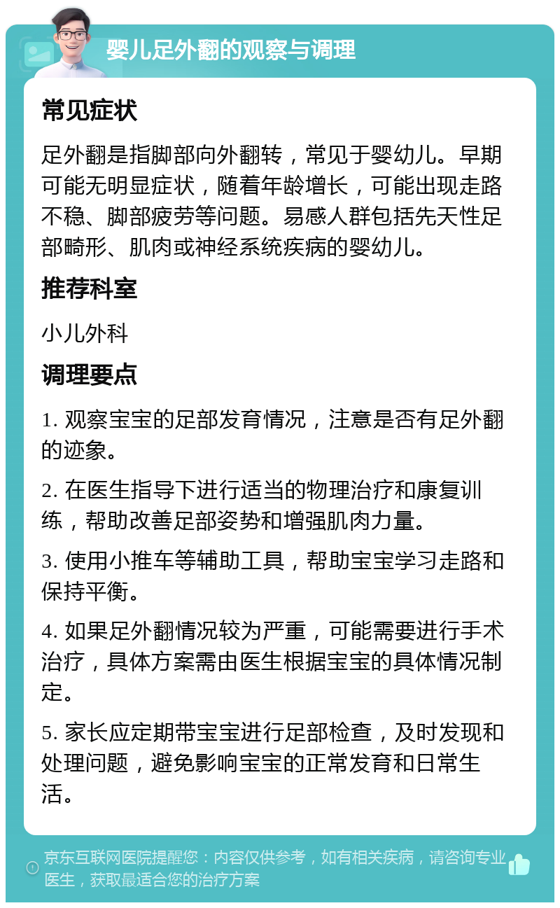 婴儿足外翻的观察与调理 常见症状 足外翻是指脚部向外翻转，常见于婴幼儿。早期可能无明显症状，随着年龄增长，可能出现走路不稳、脚部疲劳等问题。易感人群包括先天性足部畸形、肌肉或神经系统疾病的婴幼儿。 推荐科室 小儿外科 调理要点 1. 观察宝宝的足部发育情况，注意是否有足外翻的迹象。 2. 在医生指导下进行适当的物理治疗和康复训练，帮助改善足部姿势和增强肌肉力量。 3. 使用小推车等辅助工具，帮助宝宝学习走路和保持平衡。 4. 如果足外翻情况较为严重，可能需要进行手术治疗，具体方案需由医生根据宝宝的具体情况制定。 5. 家长应定期带宝宝进行足部检查，及时发现和处理问题，避免影响宝宝的正常发育和日常生活。