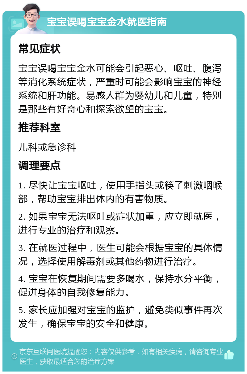 宝宝误喝宝宝金水就医指南 常见症状 宝宝误喝宝宝金水可能会引起恶心、呕吐、腹泻等消化系统症状，严重时可能会影响宝宝的神经系统和肝功能。易感人群为婴幼儿和儿童，特别是那些有好奇心和探索欲望的宝宝。 推荐科室 儿科或急诊科 调理要点 1. 尽快让宝宝呕吐，使用手指头或筷子刺激咽喉部，帮助宝宝排出体内的有害物质。 2. 如果宝宝无法呕吐或症状加重，应立即就医，进行专业的治疗和观察。 3. 在就医过程中，医生可能会根据宝宝的具体情况，选择使用解毒剂或其他药物进行治疗。 4. 宝宝在恢复期间需要多喝水，保持水分平衡，促进身体的自我修复能力。 5. 家长应加强对宝宝的监护，避免类似事件再次发生，确保宝宝的安全和健康。