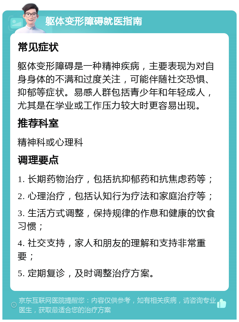 躯体变形障碍就医指南 常见症状 躯体变形障碍是一种精神疾病，主要表现为对自身身体的不满和过度关注，可能伴随社交恐惧、抑郁等症状。易感人群包括青少年和年轻成人，尤其是在学业或工作压力较大时更容易出现。 推荐科室 精神科或心理科 调理要点 1. 长期药物治疗，包括抗抑郁药和抗焦虑药等； 2. 心理治疗，包括认知行为疗法和家庭治疗等； 3. 生活方式调整，保持规律的作息和健康的饮食习惯； 4. 社交支持，家人和朋友的理解和支持非常重要； 5. 定期复诊，及时调整治疗方案。