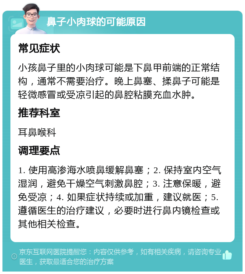 鼻子小肉球的可能原因 常见症状 小孩鼻子里的小肉球可能是下鼻甲前端的正常结构，通常不需要治疗。晚上鼻塞、揉鼻子可能是轻微感冒或受凉引起的鼻腔粘膜充血水肿。 推荐科室 耳鼻喉科 调理要点 1. 使用高渗海水喷鼻缓解鼻塞；2. 保持室内空气湿润，避免干燥空气刺激鼻腔；3. 注意保暖，避免受凉；4. 如果症状持续或加重，建议就医；5. 遵循医生的治疗建议，必要时进行鼻内镜检查或其他相关检查。