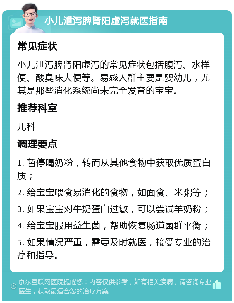 小儿泄泻脾肾阳虚泻就医指南 常见症状 小儿泄泻脾肾阳虚泻的常见症状包括腹泻、水样便、酸臭味大便等。易感人群主要是婴幼儿，尤其是那些消化系统尚未完全发育的宝宝。 推荐科室 儿科 调理要点 1. 暂停喝奶粉，转而从其他食物中获取优质蛋白质； 2. 给宝宝喂食易消化的食物，如面食、米粥等； 3. 如果宝宝对牛奶蛋白过敏，可以尝试羊奶粉； 4. 给宝宝服用益生菌，帮助恢复肠道菌群平衡； 5. 如果情况严重，需要及时就医，接受专业的治疗和指导。