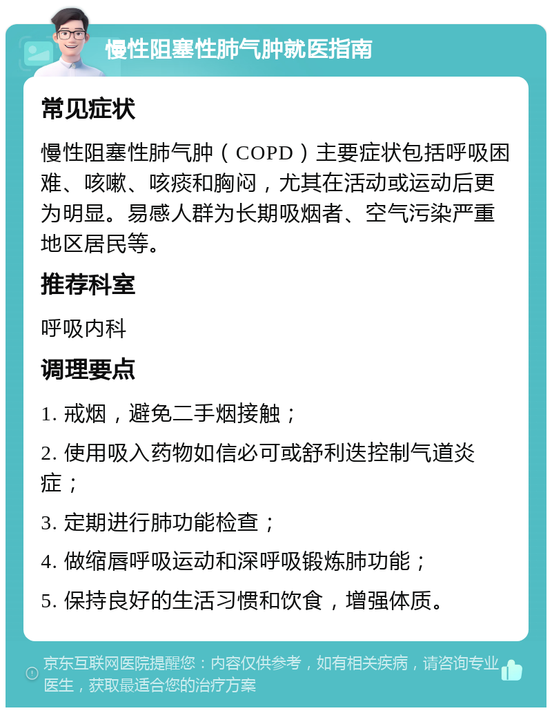 慢性阻塞性肺气肿就医指南 常见症状 慢性阻塞性肺气肿（COPD）主要症状包括呼吸困难、咳嗽、咳痰和胸闷，尤其在活动或运动后更为明显。易感人群为长期吸烟者、空气污染严重地区居民等。 推荐科室 呼吸内科 调理要点 1. 戒烟，避免二手烟接触； 2. 使用吸入药物如信必可或舒利迭控制气道炎症； 3. 定期进行肺功能检查； 4. 做缩唇呼吸运动和深呼吸锻炼肺功能； 5. 保持良好的生活习惯和饮食，增强体质。