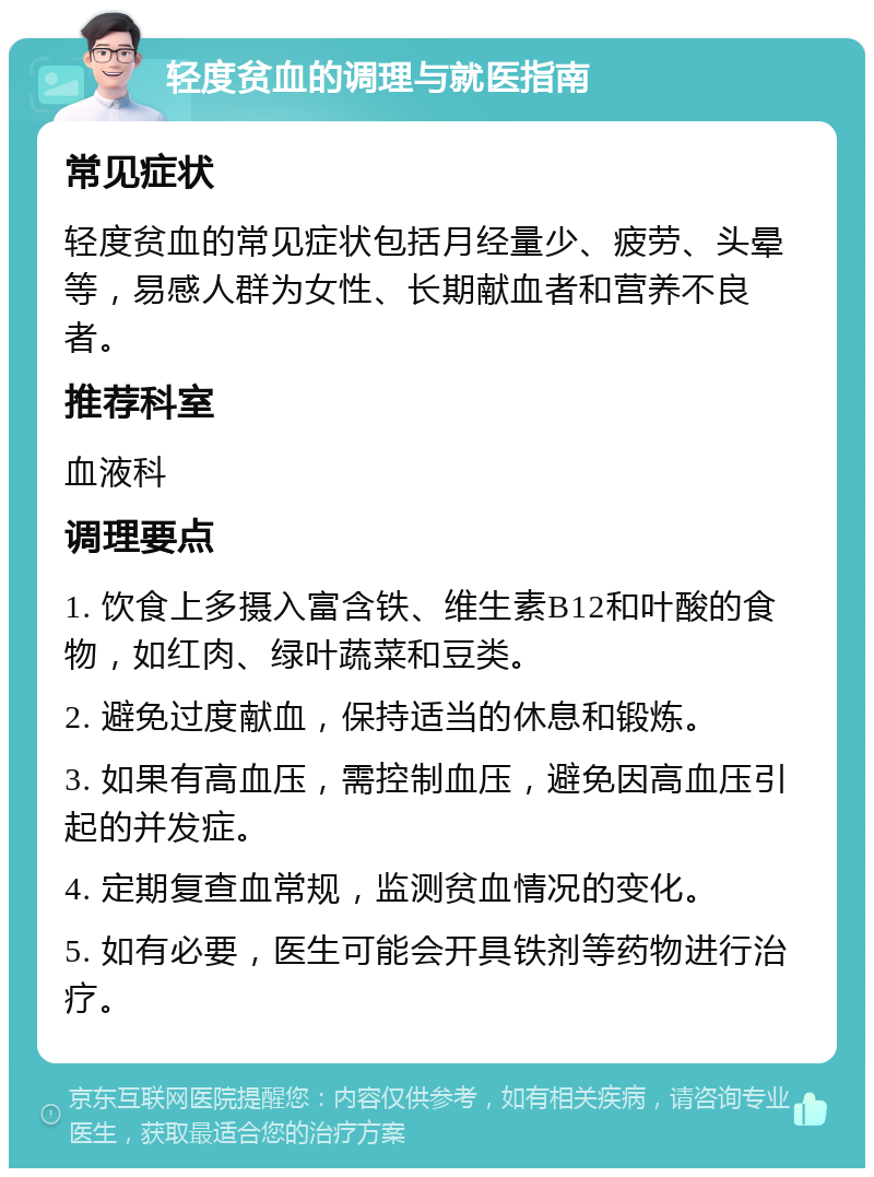 轻度贫血的调理与就医指南 常见症状 轻度贫血的常见症状包括月经量少、疲劳、头晕等，易感人群为女性、长期献血者和营养不良者。 推荐科室 血液科 调理要点 1. 饮食上多摄入富含铁、维生素B12和叶酸的食物，如红肉、绿叶蔬菜和豆类。 2. 避免过度献血，保持适当的休息和锻炼。 3. 如果有高血压，需控制血压，避免因高血压引起的并发症。 4. 定期复查血常规，监测贫血情况的变化。 5. 如有必要，医生可能会开具铁剂等药物进行治疗。