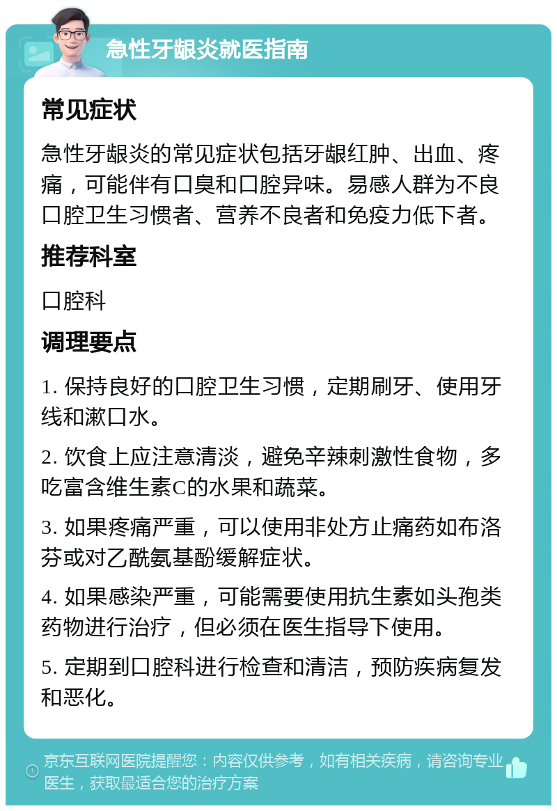 急性牙龈炎就医指南 常见症状 急性牙龈炎的常见症状包括牙龈红肿、出血、疼痛，可能伴有口臭和口腔异味。易感人群为不良口腔卫生习惯者、营养不良者和免疫力低下者。 推荐科室 口腔科 调理要点 1. 保持良好的口腔卫生习惯，定期刷牙、使用牙线和漱口水。 2. 饮食上应注意清淡，避免辛辣刺激性食物，多吃富含维生素C的水果和蔬菜。 3. 如果疼痛严重，可以使用非处方止痛药如布洛芬或对乙酰氨基酚缓解症状。 4. 如果感染严重，可能需要使用抗生素如头孢类药物进行治疗，但必须在医生指导下使用。 5. 定期到口腔科进行检查和清洁，预防疾病复发和恶化。