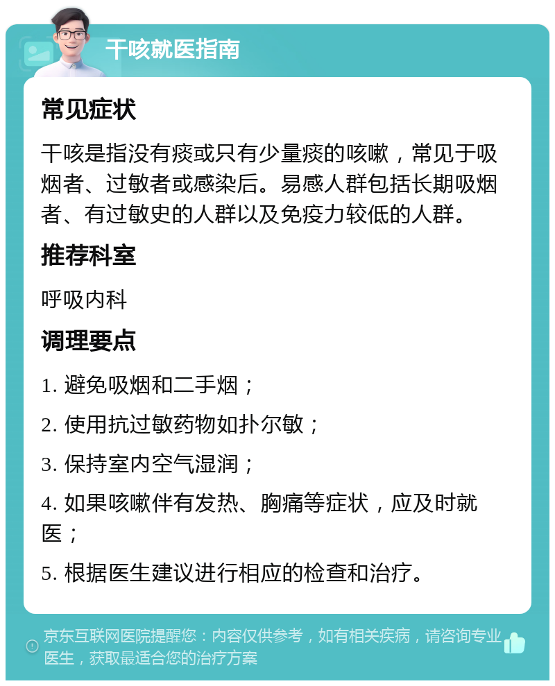 干咳就医指南 常见症状 干咳是指没有痰或只有少量痰的咳嗽，常见于吸烟者、过敏者或感染后。易感人群包括长期吸烟者、有过敏史的人群以及免疫力较低的人群。 推荐科室 呼吸内科 调理要点 1. 避免吸烟和二手烟； 2. 使用抗过敏药物如扑尔敏； 3. 保持室内空气湿润； 4. 如果咳嗽伴有发热、胸痛等症状，应及时就医； 5. 根据医生建议进行相应的检查和治疗。