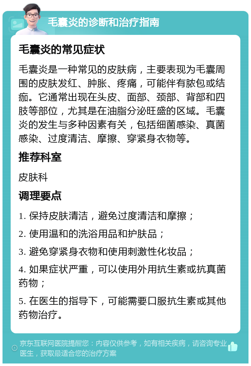 毛囊炎的诊断和治疗指南 毛囊炎的常见症状 毛囊炎是一种常见的皮肤病，主要表现为毛囊周围的皮肤发红、肿胀、疼痛，可能伴有脓包或结痂。它通常出现在头皮、面部、颈部、背部和四肢等部位，尤其是在油脂分泌旺盛的区域。毛囊炎的发生与多种因素有关，包括细菌感染、真菌感染、过度清洁、摩擦、穿紧身衣物等。 推荐科室 皮肤科 调理要点 1. 保持皮肤清洁，避免过度清洁和摩擦； 2. 使用温和的洗浴用品和护肤品； 3. 避免穿紧身衣物和使用刺激性化妆品； 4. 如果症状严重，可以使用外用抗生素或抗真菌药物； 5. 在医生的指导下，可能需要口服抗生素或其他药物治疗。