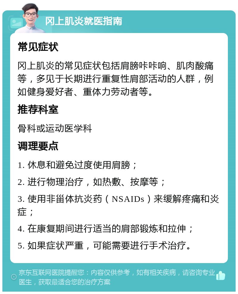 冈上肌炎就医指南 常见症状 冈上肌炎的常见症状包括肩膀咔咔响、肌肉酸痛等，多见于长期进行重复性肩部活动的人群，例如健身爱好者、重体力劳动者等。 推荐科室 骨科或运动医学科 调理要点 1. 休息和避免过度使用肩膀； 2. 进行物理治疗，如热敷、按摩等； 3. 使用非甾体抗炎药（NSAIDs）来缓解疼痛和炎症； 4. 在康复期间进行适当的肩部锻炼和拉伸； 5. 如果症状严重，可能需要进行手术治疗。