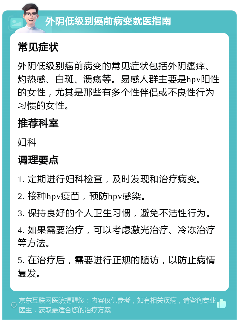 外阴低级别癌前病变就医指南 常见症状 外阴低级别癌前病变的常见症状包括外阴瘙痒、灼热感、白斑、溃疡等。易感人群主要是hpv阳性的女性，尤其是那些有多个性伴侣或不良性行为习惯的女性。 推荐科室 妇科 调理要点 1. 定期进行妇科检查，及时发现和治疗病变。 2. 接种hpv疫苗，预防hpv感染。 3. 保持良好的个人卫生习惯，避免不洁性行为。 4. 如果需要治疗，可以考虑激光治疗、冷冻治疗等方法。 5. 在治疗后，需要进行正规的随访，以防止病情复发。