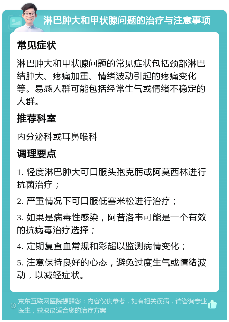 淋巴肿大和甲状腺问题的治疗与注意事项 常见症状 淋巴肿大和甲状腺问题的常见症状包括颈部淋巴结肿大、疼痛加重、情绪波动引起的疼痛变化等。易感人群可能包括经常生气或情绪不稳定的人群。 推荐科室 内分泌科或耳鼻喉科 调理要点 1. 轻度淋巴肿大可口服头孢克肟或阿莫西林进行抗菌治疗； 2. 严重情况下可口服低塞米松进行治疗； 3. 如果是病毒性感染，阿昔洛韦可能是一个有效的抗病毒治疗选择； 4. 定期复查血常规和彩超以监测病情变化； 5. 注意保持良好的心态，避免过度生气或情绪波动，以减轻症状。