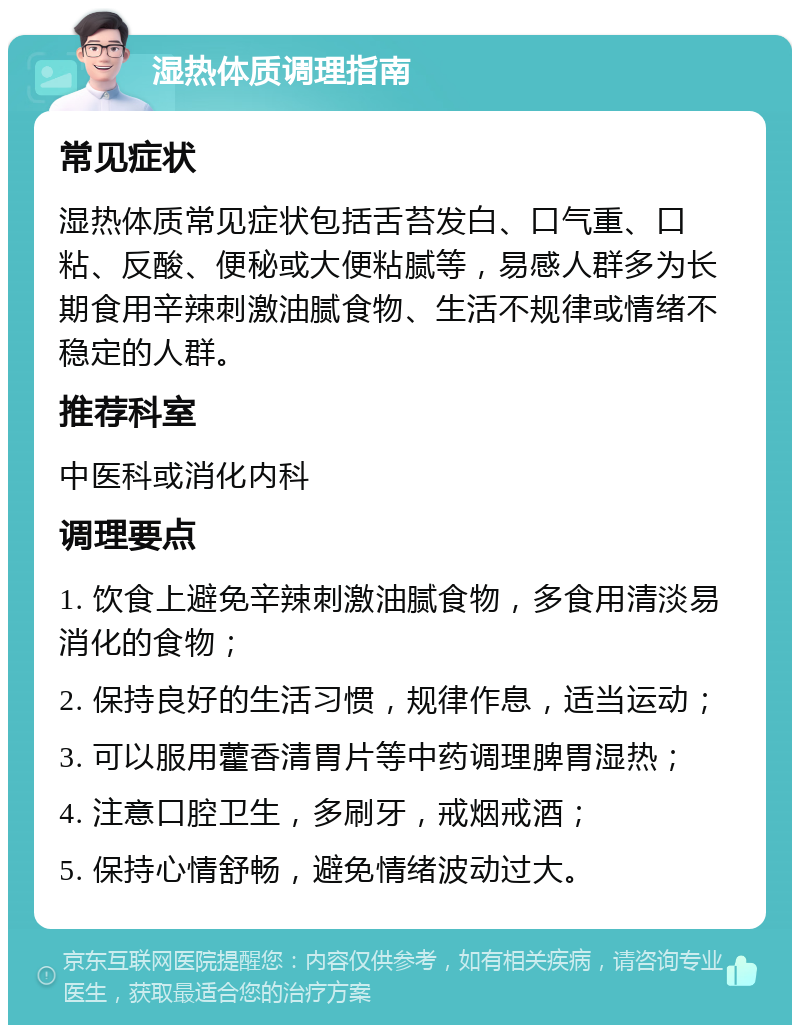 湿热体质调理指南 常见症状 湿热体质常见症状包括舌苔发白、口气重、口粘、反酸、便秘或大便粘腻等，易感人群多为长期食用辛辣刺激油腻食物、生活不规律或情绪不稳定的人群。 推荐科室 中医科或消化内科 调理要点 1. 饮食上避免辛辣刺激油腻食物，多食用清淡易消化的食物； 2. 保持良好的生活习惯，规律作息，适当运动； 3. 可以服用藿香清胃片等中药调理脾胃湿热； 4. 注意口腔卫生，多刷牙，戒烟戒酒； 5. 保持心情舒畅，避免情绪波动过大。