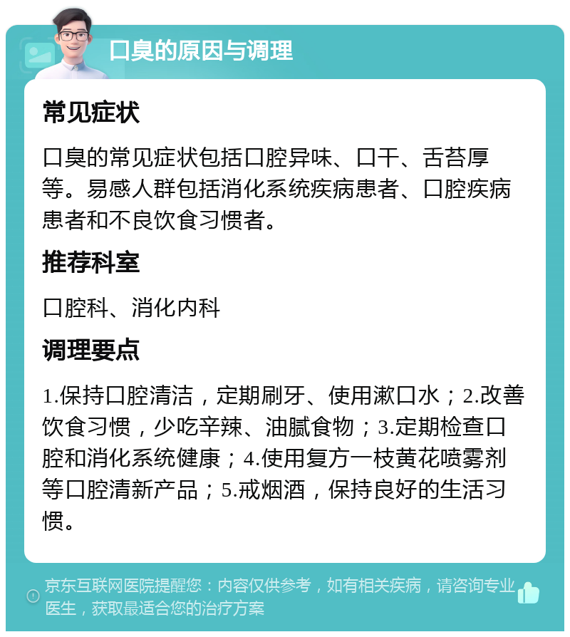 口臭的原因与调理 常见症状 口臭的常见症状包括口腔异味、口干、舌苔厚等。易感人群包括消化系统疾病患者、口腔疾病患者和不良饮食习惯者。 推荐科室 口腔科、消化内科 调理要点 1.保持口腔清洁，定期刷牙、使用漱口水；2.改善饮食习惯，少吃辛辣、油腻食物；3.定期检查口腔和消化系统健康；4.使用复方一枝黄花喷雾剂等口腔清新产品；5.戒烟酒，保持良好的生活习惯。