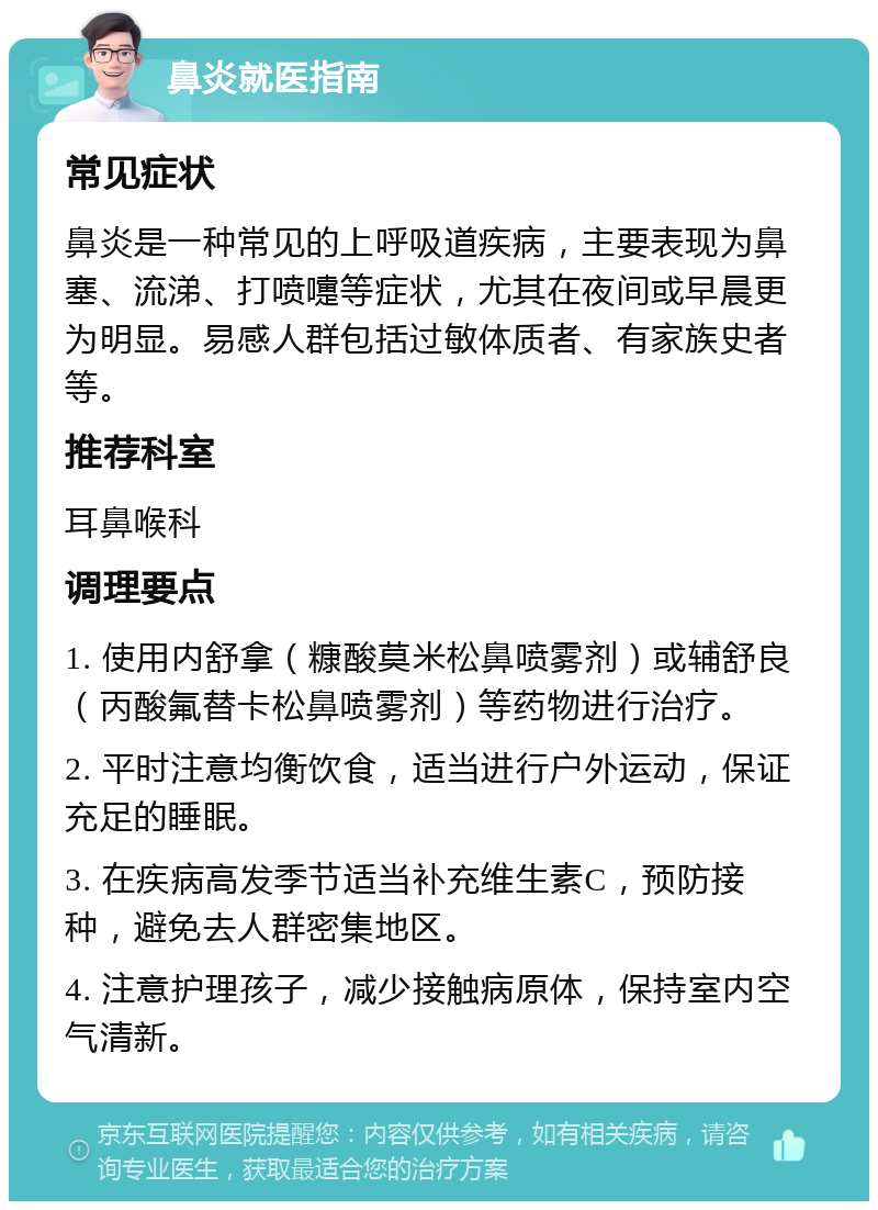 鼻炎就医指南 常见症状 鼻炎是一种常见的上呼吸道疾病，主要表现为鼻塞、流涕、打喷嚏等症状，尤其在夜间或早晨更为明显。易感人群包括过敏体质者、有家族史者等。 推荐科室 耳鼻喉科 调理要点 1. 使用内舒拿（糠酸莫米松鼻喷雾剂）或辅舒良（丙酸氟替卡松鼻喷雾剂）等药物进行治疗。 2. 平时注意均衡饮食，适当进行户外运动，保证充足的睡眠。 3. 在疾病高发季节适当补充维生素C，预防接种，避免去人群密集地区。 4. 注意护理孩子，减少接触病原体，保持室内空气清新。