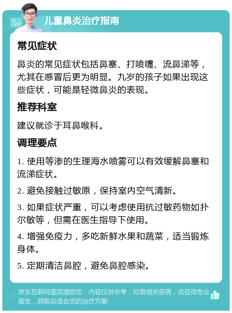 儿童鼻炎治疗指南 常见症状 鼻炎的常见症状包括鼻塞、打喷嚏、流鼻涕等，尤其在感冒后更为明显。九岁的孩子如果出现这些症状，可能是轻微鼻炎的表现。 推荐科室 建议就诊于耳鼻喉科。 调理要点 1. 使用等渗的生理海水喷雾可以有效缓解鼻塞和流涕症状。 2. 避免接触过敏原，保持室内空气清新。 3. 如果症状严重，可以考虑使用抗过敏药物如扑尔敏等，但需在医生指导下使用。 4. 增强免疫力，多吃新鲜水果和蔬菜，适当锻炼身体。 5. 定期清洁鼻腔，避免鼻腔感染。