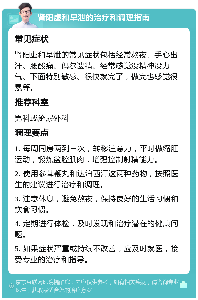 肾阳虚和早泄的治疗和调理指南 常见症状 肾阳虚和早泄的常见症状包括经常熬夜、手心出汗、腰酸痛、偶尔遗精、经常感觉没精神没力气、下面特别敏感、很快就完了，做完也感觉很累等。 推荐科室 男科或泌尿外科 调理要点 1. 每周同房两到三次，转移注意力，平时做缩肛运动，锻炼盆腔肌肉，增强控制射精能力。 2. 使用参茸鞭丸和达泊西汀这两种药物，按照医生的建议进行治疗和调理。 3. 注意休息，避免熬夜，保持良好的生活习惯和饮食习惯。 4. 定期进行体检，及时发现和治疗潜在的健康问题。 5. 如果症状严重或持续不改善，应及时就医，接受专业的治疗和指导。