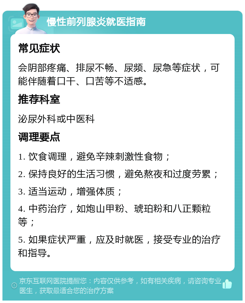 慢性前列腺炎就医指南 常见症状 会阴部疼痛、排尿不畅、尿频、尿急等症状，可能伴随着口干、口苦等不适感。 推荐科室 泌尿外科或中医科 调理要点 1. 饮食调理，避免辛辣刺激性食物； 2. 保持良好的生活习惯，避免熬夜和过度劳累； 3. 适当运动，增强体质； 4. 中药治疗，如炮山甲粉、琥珀粉和八正颗粒等； 5. 如果症状严重，应及时就医，接受专业的治疗和指导。