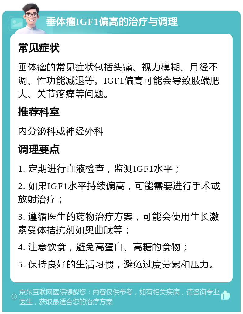 垂体瘤IGF1偏高的治疗与调理 常见症状 垂体瘤的常见症状包括头痛、视力模糊、月经不调、性功能减退等。IGF1偏高可能会导致肢端肥大、关节疼痛等问题。 推荐科室 内分泌科或神经外科 调理要点 1. 定期进行血液检查，监测IGF1水平； 2. 如果IGF1水平持续偏高，可能需要进行手术或放射治疗； 3. 遵循医生的药物治疗方案，可能会使用生长激素受体拮抗剂如奥曲肽等； 4. 注意饮食，避免高蛋白、高糖的食物； 5. 保持良好的生活习惯，避免过度劳累和压力。