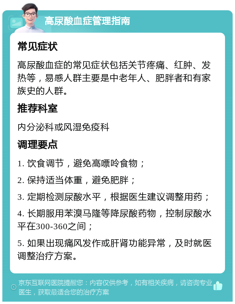 高尿酸血症管理指南 常见症状 高尿酸血症的常见症状包括关节疼痛、红肿、发热等，易感人群主要是中老年人、肥胖者和有家族史的人群。 推荐科室 内分泌科或风湿免疫科 调理要点 1. 饮食调节，避免高嘌呤食物； 2. 保持适当体重，避免肥胖； 3. 定期检测尿酸水平，根据医生建议调整用药； 4. 长期服用苯溴马隆等降尿酸药物，控制尿酸水平在300-360之间； 5. 如果出现痛风发作或肝肾功能异常，及时就医调整治疗方案。