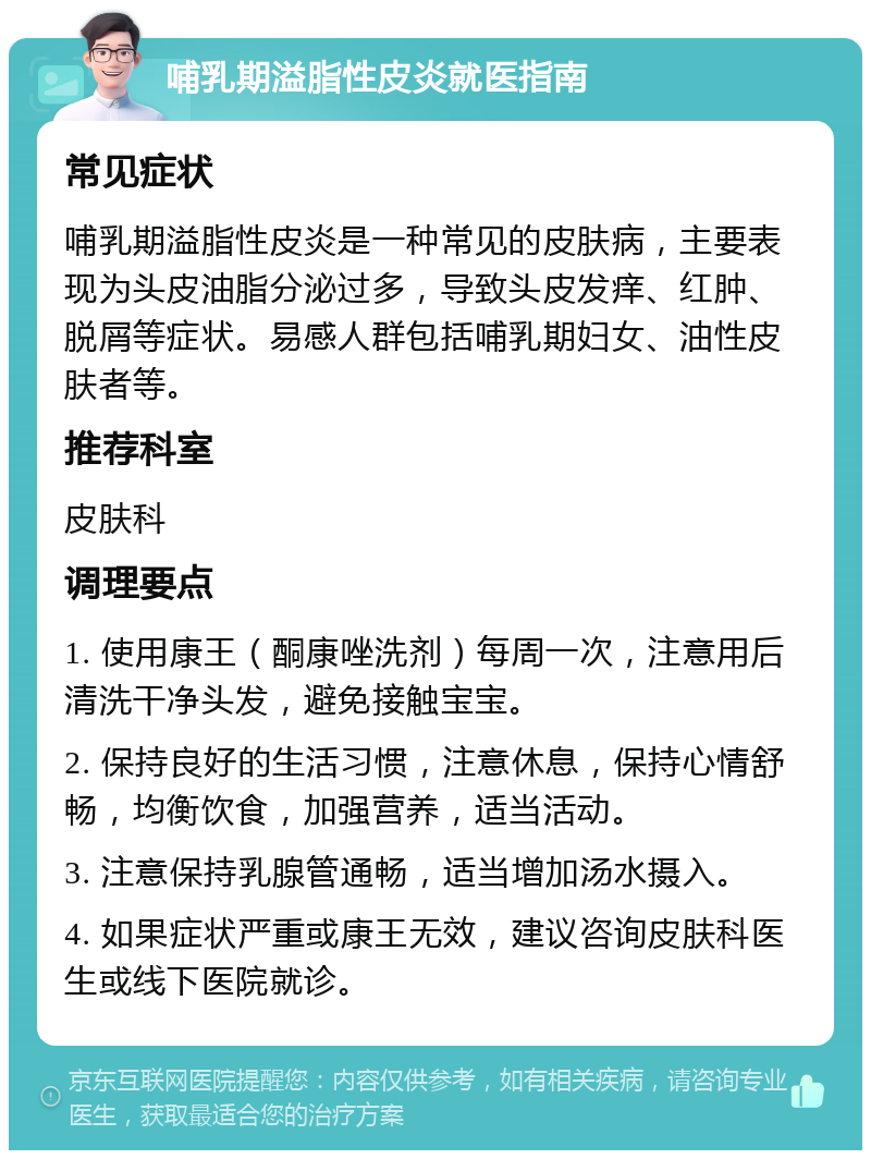 哺乳期溢脂性皮炎就医指南 常见症状 哺乳期溢脂性皮炎是一种常见的皮肤病，主要表现为头皮油脂分泌过多，导致头皮发痒、红肿、脱屑等症状。易感人群包括哺乳期妇女、油性皮肤者等。 推荐科室 皮肤科 调理要点 1. 使用康王（酮康唑洗剂）每周一次，注意用后清洗干净头发，避免接触宝宝。 2. 保持良好的生活习惯，注意休息，保持心情舒畅，均衡饮食，加强营养，适当活动。 3. 注意保持乳腺管通畅，适当增加汤水摄入。 4. 如果症状严重或康王无效，建议咨询皮肤科医生或线下医院就诊。