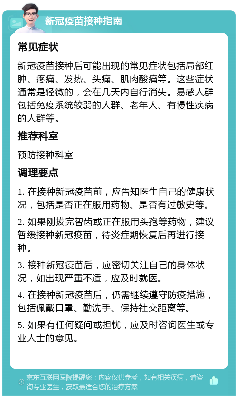 新冠疫苗接种指南 常见症状 新冠疫苗接种后可能出现的常见症状包括局部红肿、疼痛、发热、头痛、肌肉酸痛等。这些症状通常是轻微的，会在几天内自行消失。易感人群包括免疫系统较弱的人群、老年人、有慢性疾病的人群等。 推荐科室 预防接种科室 调理要点 1. 在接种新冠疫苗前，应告知医生自己的健康状况，包括是否正在服用药物、是否有过敏史等。 2. 如果刚拔完智齿或正在服用头孢等药物，建议暂缓接种新冠疫苗，待炎症期恢复后再进行接种。 3. 接种新冠疫苗后，应密切关注自己的身体状况，如出现严重不适，应及时就医。 4. 在接种新冠疫苗后，仍需继续遵守防疫措施，包括佩戴口罩、勤洗手、保持社交距离等。 5. 如果有任何疑问或担忧，应及时咨询医生或专业人士的意见。