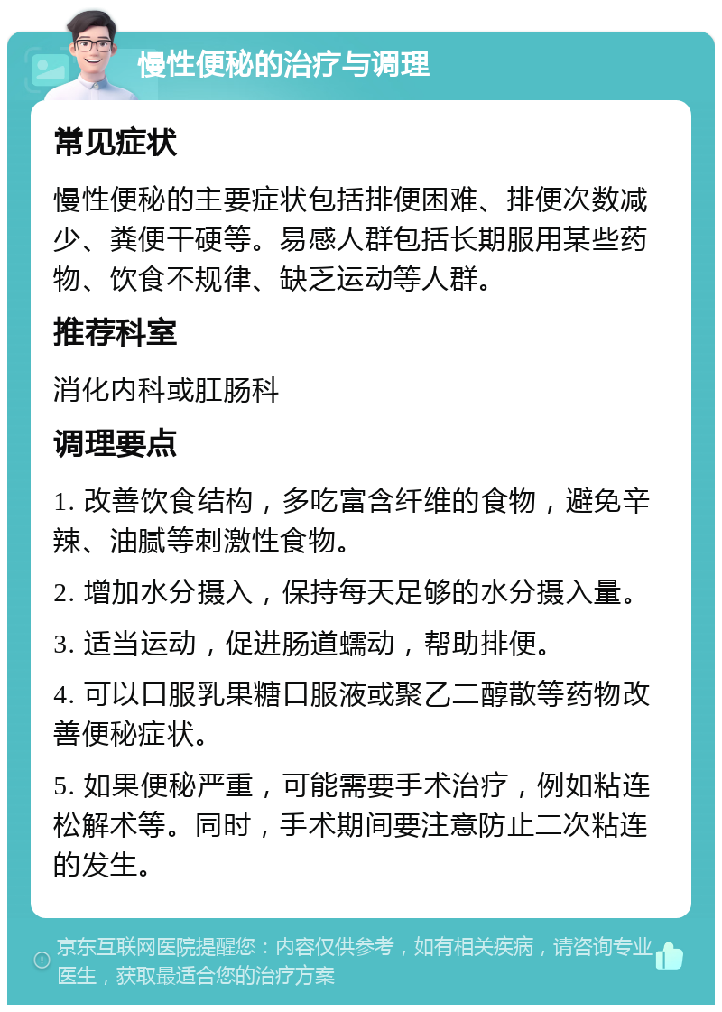 慢性便秘的治疗与调理 常见症状 慢性便秘的主要症状包括排便困难、排便次数减少、粪便干硬等。易感人群包括长期服用某些药物、饮食不规律、缺乏运动等人群。 推荐科室 消化内科或肛肠科 调理要点 1. 改善饮食结构，多吃富含纤维的食物，避免辛辣、油腻等刺激性食物。 2. 增加水分摄入，保持每天足够的水分摄入量。 3. 适当运动，促进肠道蠕动，帮助排便。 4. 可以口服乳果糖口服液或聚乙二醇散等药物改善便秘症状。 5. 如果便秘严重，可能需要手术治疗，例如粘连松解术等。同时，手术期间要注意防止二次粘连的发生。