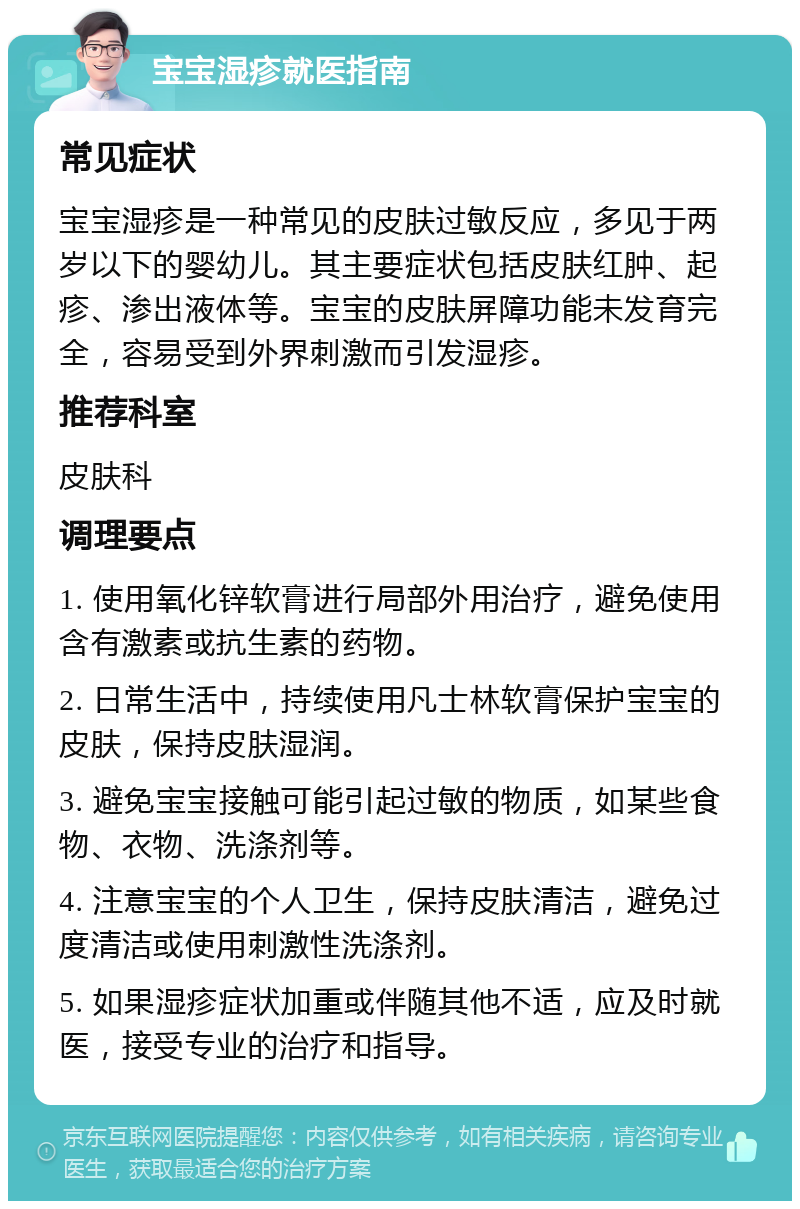 宝宝湿疹就医指南 常见症状 宝宝湿疹是一种常见的皮肤过敏反应，多见于两岁以下的婴幼儿。其主要症状包括皮肤红肿、起疹、渗出液体等。宝宝的皮肤屏障功能未发育完全，容易受到外界刺激而引发湿疹。 推荐科室 皮肤科 调理要点 1. 使用氧化锌软膏进行局部外用治疗，避免使用含有激素或抗生素的药物。 2. 日常生活中，持续使用凡士林软膏保护宝宝的皮肤，保持皮肤湿润。 3. 避免宝宝接触可能引起过敏的物质，如某些食物、衣物、洗涤剂等。 4. 注意宝宝的个人卫生，保持皮肤清洁，避免过度清洁或使用刺激性洗涤剂。 5. 如果湿疹症状加重或伴随其他不适，应及时就医，接受专业的治疗和指导。