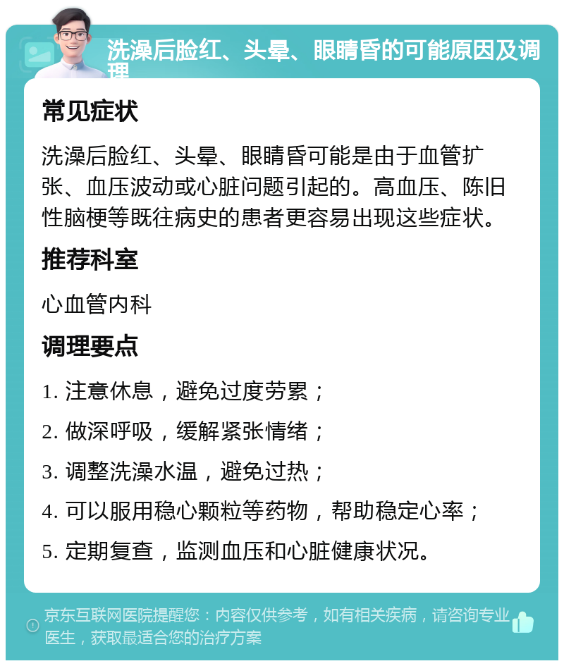 洗澡后脸红、头晕、眼睛昏的可能原因及调理 常见症状 洗澡后脸红、头晕、眼睛昏可能是由于血管扩张、血压波动或心脏问题引起的。高血压、陈旧性脑梗等既往病史的患者更容易出现这些症状。 推荐科室 心血管内科 调理要点 1. 注意休息，避免过度劳累； 2. 做深呼吸，缓解紧张情绪； 3. 调整洗澡水温，避免过热； 4. 可以服用稳心颗粒等药物，帮助稳定心率； 5. 定期复查，监测血压和心脏健康状况。