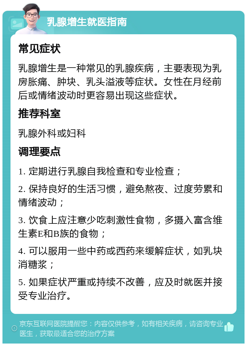 乳腺增生就医指南 常见症状 乳腺增生是一种常见的乳腺疾病，主要表现为乳房胀痛、肿块、乳头溢液等症状。女性在月经前后或情绪波动时更容易出现这些症状。 推荐科室 乳腺外科或妇科 调理要点 1. 定期进行乳腺自我检查和专业检查； 2. 保持良好的生活习惯，避免熬夜、过度劳累和情绪波动； 3. 饮食上应注意少吃刺激性食物，多摄入富含维生素E和B族的食物； 4. 可以服用一些中药或西药来缓解症状，如乳块消糖浆； 5. 如果症状严重或持续不改善，应及时就医并接受专业治疗。