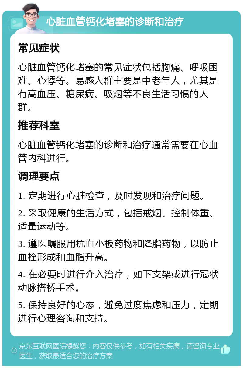 心脏血管钙化堵塞的诊断和治疗 常见症状 心脏血管钙化堵塞的常见症状包括胸痛、呼吸困难、心悸等。易感人群主要是中老年人，尤其是有高血压、糖尿病、吸烟等不良生活习惯的人群。 推荐科室 心脏血管钙化堵塞的诊断和治疗通常需要在心血管内科进行。 调理要点 1. 定期进行心脏检查，及时发现和治疗问题。 2. 采取健康的生活方式，包括戒烟、控制体重、适量运动等。 3. 遵医嘱服用抗血小板药物和降脂药物，以防止血栓形成和血脂升高。 4. 在必要时进行介入治疗，如下支架或进行冠状动脉搭桥手术。 5. 保持良好的心态，避免过度焦虑和压力，定期进行心理咨询和支持。