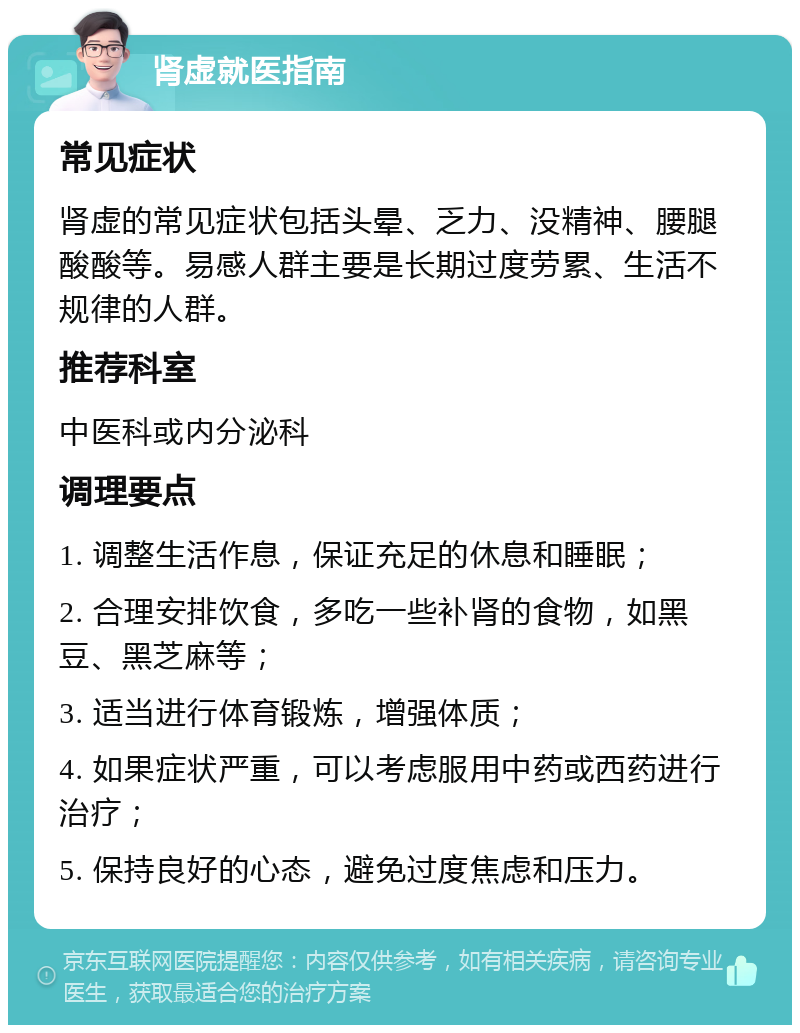 肾虚就医指南 常见症状 肾虚的常见症状包括头晕、乏力、没精神、腰腿酸酸等。易感人群主要是长期过度劳累、生活不规律的人群。 推荐科室 中医科或内分泌科 调理要点 1. 调整生活作息，保证充足的休息和睡眠； 2. 合理安排饮食，多吃一些补肾的食物，如黑豆、黑芝麻等； 3. 适当进行体育锻炼，增强体质； 4. 如果症状严重，可以考虑服用中药或西药进行治疗； 5. 保持良好的心态，避免过度焦虑和压力。