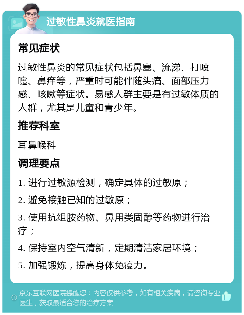 过敏性鼻炎就医指南 常见症状 过敏性鼻炎的常见症状包括鼻塞、流涕、打喷嚏、鼻痒等，严重时可能伴随头痛、面部压力感、咳嗽等症状。易感人群主要是有过敏体质的人群，尤其是儿童和青少年。 推荐科室 耳鼻喉科 调理要点 1. 进行过敏源检测，确定具体的过敏原； 2. 避免接触已知的过敏原； 3. 使用抗组胺药物、鼻用类固醇等药物进行治疗； 4. 保持室内空气清新，定期清洁家居环境； 5. 加强锻炼，提高身体免疫力。