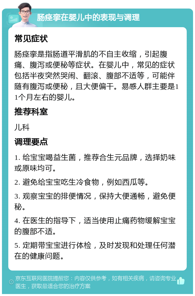 肠痉挛在婴儿中的表现与调理 常见症状 肠痉挛是指肠道平滑肌的不自主收缩，引起腹痛、腹泻或便秘等症状。在婴儿中，常见的症状包括半夜突然哭闹、翻滚、腹部不适等，可能伴随有腹泻或便秘，且大便偏干。易感人群主要是11个月左右的婴儿。 推荐科室 儿科 调理要点 1. 给宝宝喝益生菌，推荐合生元品牌，选择奶味或原味均可。 2. 避免给宝宝吃生冷食物，例如西瓜等。 3. 观察宝宝的排便情况，保持大便通畅，避免便秘。 4. 在医生的指导下，适当使用止痛药物缓解宝宝的腹部不适。 5. 定期带宝宝进行体检，及时发现和处理任何潜在的健康问题。