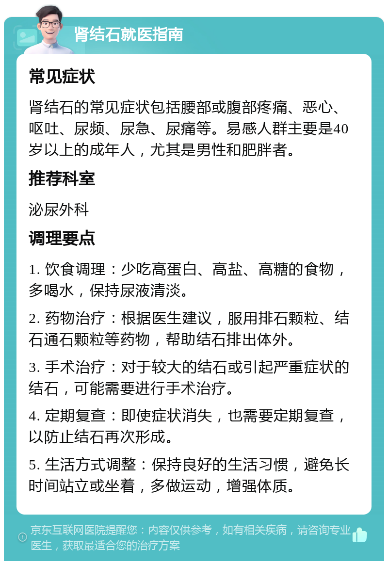 肾结石就医指南 常见症状 肾结石的常见症状包括腰部或腹部疼痛、恶心、呕吐、尿频、尿急、尿痛等。易感人群主要是40岁以上的成年人，尤其是男性和肥胖者。 推荐科室 泌尿外科 调理要点 1. 饮食调理：少吃高蛋白、高盐、高糖的食物，多喝水，保持尿液清淡。 2. 药物治疗：根据医生建议，服用排石颗粒、结石通石颗粒等药物，帮助结石排出体外。 3. 手术治疗：对于较大的结石或引起严重症状的结石，可能需要进行手术治疗。 4. 定期复查：即使症状消失，也需要定期复查，以防止结石再次形成。 5. 生活方式调整：保持良好的生活习惯，避免长时间站立或坐着，多做运动，增强体质。