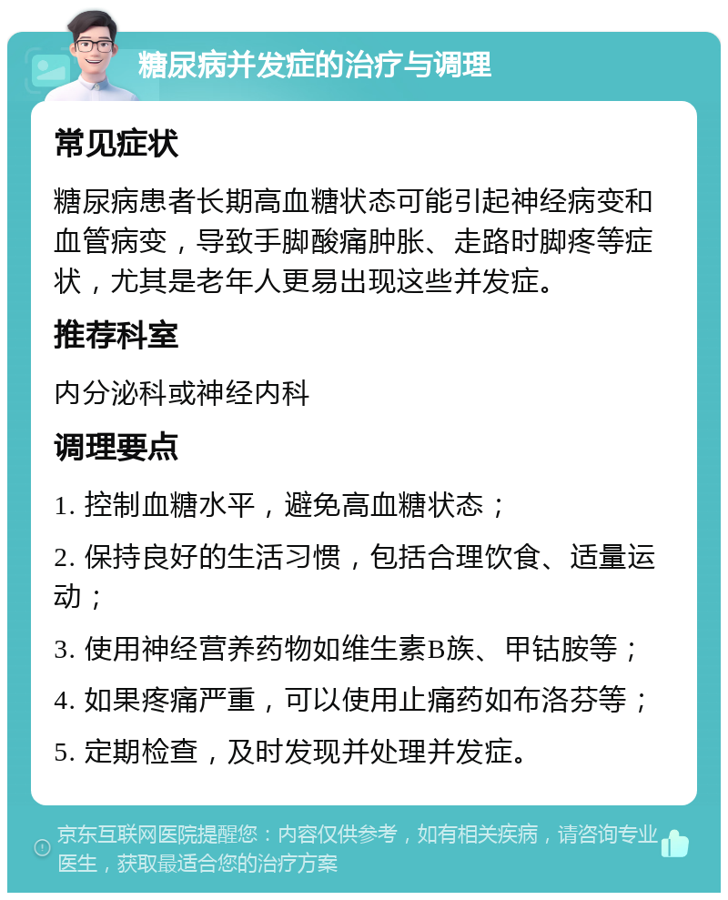 糖尿病并发症的治疗与调理 常见症状 糖尿病患者长期高血糖状态可能引起神经病变和血管病变，导致手脚酸痛肿胀、走路时脚疼等症状，尤其是老年人更易出现这些并发症。 推荐科室 内分泌科或神经内科 调理要点 1. 控制血糖水平，避免高血糖状态； 2. 保持良好的生活习惯，包括合理饮食、适量运动； 3. 使用神经营养药物如维生素B族、甲钴胺等； 4. 如果疼痛严重，可以使用止痛药如布洛芬等； 5. 定期检查，及时发现并处理并发症。