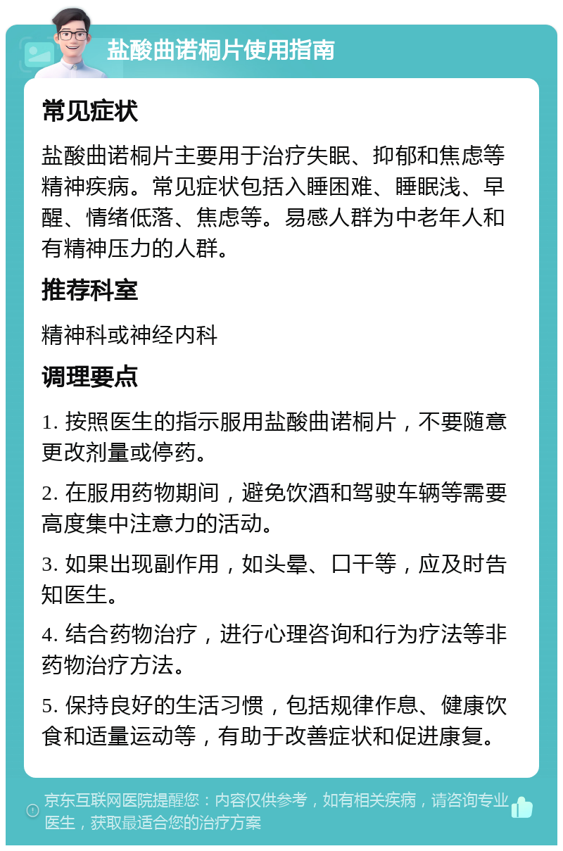 盐酸曲诺桐片使用指南 常见症状 盐酸曲诺桐片主要用于治疗失眠、抑郁和焦虑等精神疾病。常见症状包括入睡困难、睡眠浅、早醒、情绪低落、焦虑等。易感人群为中老年人和有精神压力的人群。 推荐科室 精神科或神经内科 调理要点 1. 按照医生的指示服用盐酸曲诺桐片，不要随意更改剂量或停药。 2. 在服用药物期间，避免饮酒和驾驶车辆等需要高度集中注意力的活动。 3. 如果出现副作用，如头晕、口干等，应及时告知医生。 4. 结合药物治疗，进行心理咨询和行为疗法等非药物治疗方法。 5. 保持良好的生活习惯，包括规律作息、健康饮食和适量运动等，有助于改善症状和促进康复。