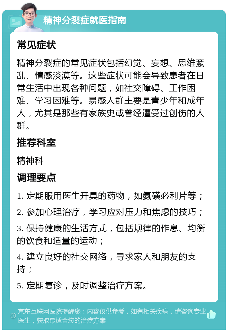 精神分裂症就医指南 常见症状 精神分裂症的常见症状包括幻觉、妄想、思维紊乱、情感淡漠等。这些症状可能会导致患者在日常生活中出现各种问题，如社交障碍、工作困难、学习困难等。易感人群主要是青少年和成年人，尤其是那些有家族史或曾经遭受过创伤的人群。 推荐科室 精神科 调理要点 1. 定期服用医生开具的药物，如氨磺必利片等； 2. 参加心理治疗，学习应对压力和焦虑的技巧； 3. 保持健康的生活方式，包括规律的作息、均衡的饮食和适量的运动； 4. 建立良好的社交网络，寻求家人和朋友的支持； 5. 定期复诊，及时调整治疗方案。