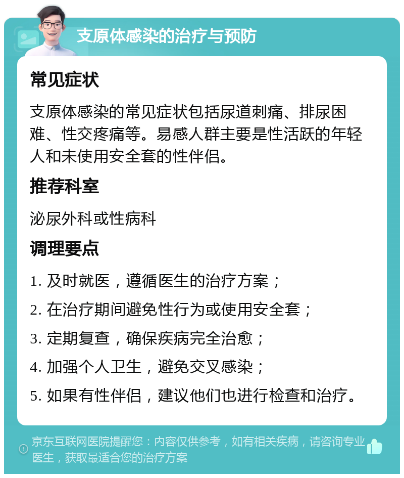 支原体感染的治疗与预防 常见症状 支原体感染的常见症状包括尿道刺痛、排尿困难、性交疼痛等。易感人群主要是性活跃的年轻人和未使用安全套的性伴侣。 推荐科室 泌尿外科或性病科 调理要点 1. 及时就医，遵循医生的治疗方案； 2. 在治疗期间避免性行为或使用安全套； 3. 定期复查，确保疾病完全治愈； 4. 加强个人卫生，避免交叉感染； 5. 如果有性伴侣，建议他们也进行检查和治疗。