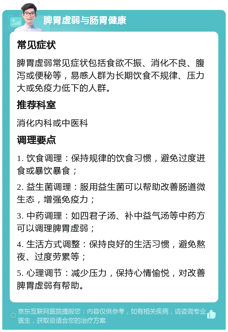 脾胃虚弱与肠胃健康 常见症状 脾胃虚弱常见症状包括食欲不振、消化不良、腹泻或便秘等，易感人群为长期饮食不规律、压力大或免疫力低下的人群。 推荐科室 消化内科或中医科 调理要点 1. 饮食调理：保持规律的饮食习惯，避免过度进食或暴饮暴食； 2. 益生菌调理：服用益生菌可以帮助改善肠道微生态，增强免疫力； 3. 中药调理：如四君子汤、补中益气汤等中药方可以调理脾胃虚弱； 4. 生活方式调整：保持良好的生活习惯，避免熬夜、过度劳累等； 5. 心理调节：减少压力，保持心情愉悦，对改善脾胃虚弱有帮助。