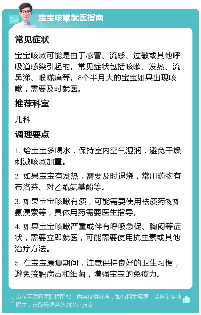 宝宝咳嗽就医指南 常见症状 宝宝咳嗽可能是由于感冒、流感、过敏或其他呼吸道感染引起的。常见症状包括咳嗽、发热、流鼻涕、喉咙痛等。8个半月大的宝宝如果出现咳嗽，需要及时就医。 推荐科室 儿科 调理要点 1. 给宝宝多喝水，保持室内空气湿润，避免干燥刺激咳嗽加重。 2. 如果宝宝有发热，需要及时退烧，常用药物有布洛芬、对乙酰氨基酚等。 3. 如果宝宝咳嗽有痰，可能需要使用祛痰药物如氨溴索等，具体用药需要医生指导。 4. 如果宝宝咳嗽严重或伴有呼吸急促、胸闷等症状，需要立即就医，可能需要使用抗生素或其他治疗方法。 5. 在宝宝康复期间，注意保持良好的卫生习惯，避免接触病毒和细菌，增强宝宝的免疫力。