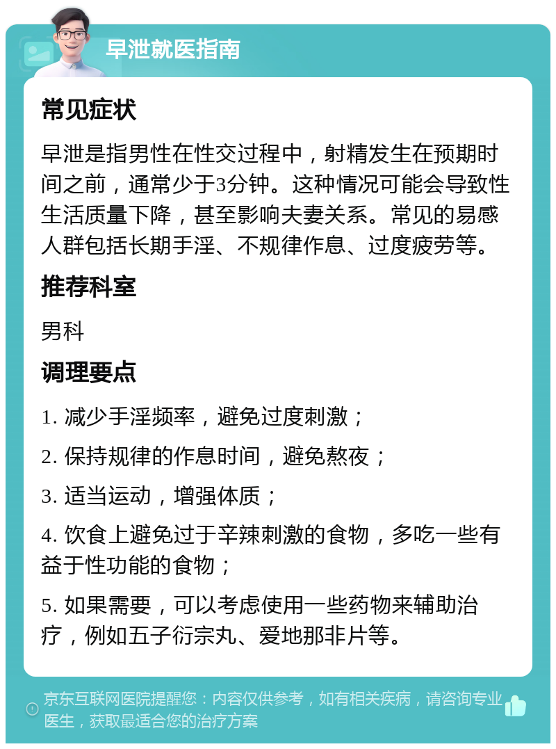 早泄就医指南 常见症状 早泄是指男性在性交过程中，射精发生在预期时间之前，通常少于3分钟。这种情况可能会导致性生活质量下降，甚至影响夫妻关系。常见的易感人群包括长期手淫、不规律作息、过度疲劳等。 推荐科室 男科 调理要点 1. 减少手淫频率，避免过度刺激； 2. 保持规律的作息时间，避免熬夜； 3. 适当运动，增强体质； 4. 饮食上避免过于辛辣刺激的食物，多吃一些有益于性功能的食物； 5. 如果需要，可以考虑使用一些药物来辅助治疗，例如五子衍宗丸、爱地那非片等。